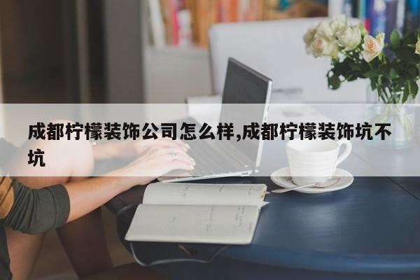 成都柠檬装饰公司怎么样,成都柠檬装饰坑不坑