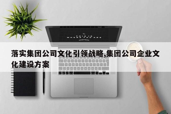落实集团公司文化引领战略,集团公司企业文化建设方案