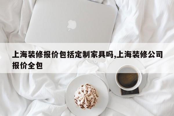 上海装修报价包括定制家具吗,上海装修公司报价全包