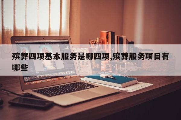 殡葬四项基本服务是哪四项,殡葬服务项目有哪些